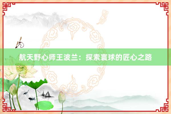 航天野心师王波兰：探索寰球的匠心之路