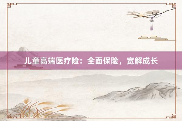 儿童高端医疗险：全面保险，宽解成长